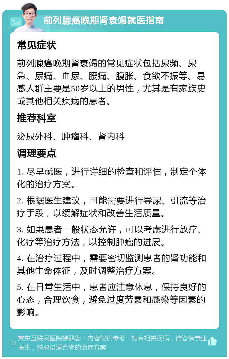 前列腺癌晚期肾衰竭就医指南 常见症状 前列腺癌晚期肾衰竭的常见症状包括尿频、尿急、尿痛、血尿、腰痛、腹胀、食欲不振等。易感人群主要是50岁以上的男性，尤其是有家族史或其他相关疾病的患者。 推荐科室 泌尿外科、肿瘤科、肾内科 调理要点 1. 尽早就医，进行详细的检查和评估，制定个体化的治疗方案。 2. 根据医生建议，可能需要进行导尿、引流等治疗手段，以缓解症状和改善生活质量。 3. 如果患者一般状态允许，可以考虑进行放疗、化疗等治疗方法，以控制肿瘤的进展。 4. 在治疗过程中，需要密切监测患者的肾功能和其他生命体征，及时调整治疗方案。 5. 在日常生活中，患者应注意休息，保持良好的心态，合理饮食，避免过度劳累和感染等因素的影响。