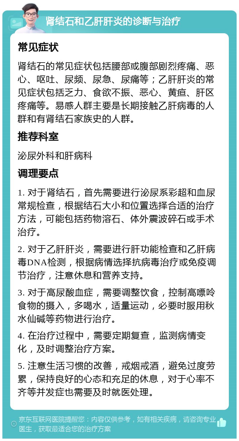 肾结石和乙肝肝炎的诊断与治疗 常见症状 肾结石的常见症状包括腰部或腹部剧烈疼痛、恶心、呕吐、尿频、尿急、尿痛等；乙肝肝炎的常见症状包括乏力、食欲不振、恶心、黄疸、肝区疼痛等。易感人群主要是长期接触乙肝病毒的人群和有肾结石家族史的人群。 推荐科室 泌尿外科和肝病科 调理要点 1. 对于肾结石，首先需要进行泌尿系彩超和血尿常规检查，根据结石大小和位置选择合适的治疗方法，可能包括药物溶石、体外震波碎石或手术治疗。 2. 对于乙肝肝炎，需要进行肝功能检查和乙肝病毒DNA检测，根据病情选择抗病毒治疗或免疫调节治疗，注意休息和营养支持。 3. 对于高尿酸血症，需要调整饮食，控制高嘌呤食物的摄入，多喝水，适量运动，必要时服用秋水仙碱等药物进行治疗。 4. 在治疗过程中，需要定期复查，监测病情变化，及时调整治疗方案。 5. 注意生活习惯的改善，戒烟戒酒，避免过度劳累，保持良好的心态和充足的休息，对于心率不齐等并发症也需要及时就医处理。