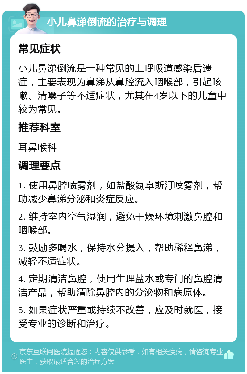 小儿鼻涕倒流的治疗与调理 常见症状 小儿鼻涕倒流是一种常见的上呼吸道感染后遗症，主要表现为鼻涕从鼻腔流入咽喉部，引起咳嗽、清嗓子等不适症状，尤其在4岁以下的儿童中较为常见。 推荐科室 耳鼻喉科 调理要点 1. 使用鼻腔喷雾剂，如盐酸氮卓斯汀喷雾剂，帮助减少鼻涕分泌和炎症反应。 2. 维持室内空气湿润，避免干燥环境刺激鼻腔和咽喉部。 3. 鼓励多喝水，保持水分摄入，帮助稀释鼻涕，减轻不适症状。 4. 定期清洁鼻腔，使用生理盐水或专门的鼻腔清洁产品，帮助清除鼻腔内的分泌物和病原体。 5. 如果症状严重或持续不改善，应及时就医，接受专业的诊断和治疗。