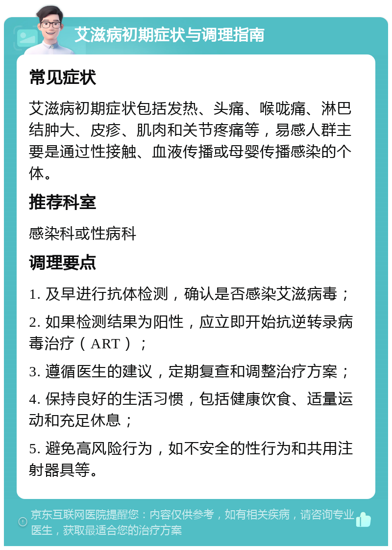 艾滋病初期症状与调理指南 常见症状 艾滋病初期症状包括发热、头痛、喉咙痛、淋巴结肿大、皮疹、肌肉和关节疼痛等，易感人群主要是通过性接触、血液传播或母婴传播感染的个体。 推荐科室 感染科或性病科 调理要点 1. 及早进行抗体检测，确认是否感染艾滋病毒； 2. 如果检测结果为阳性，应立即开始抗逆转录病毒治疗（ART）； 3. 遵循医生的建议，定期复查和调整治疗方案； 4. 保持良好的生活习惯，包括健康饮食、适量运动和充足休息； 5. 避免高风险行为，如不安全的性行为和共用注射器具等。