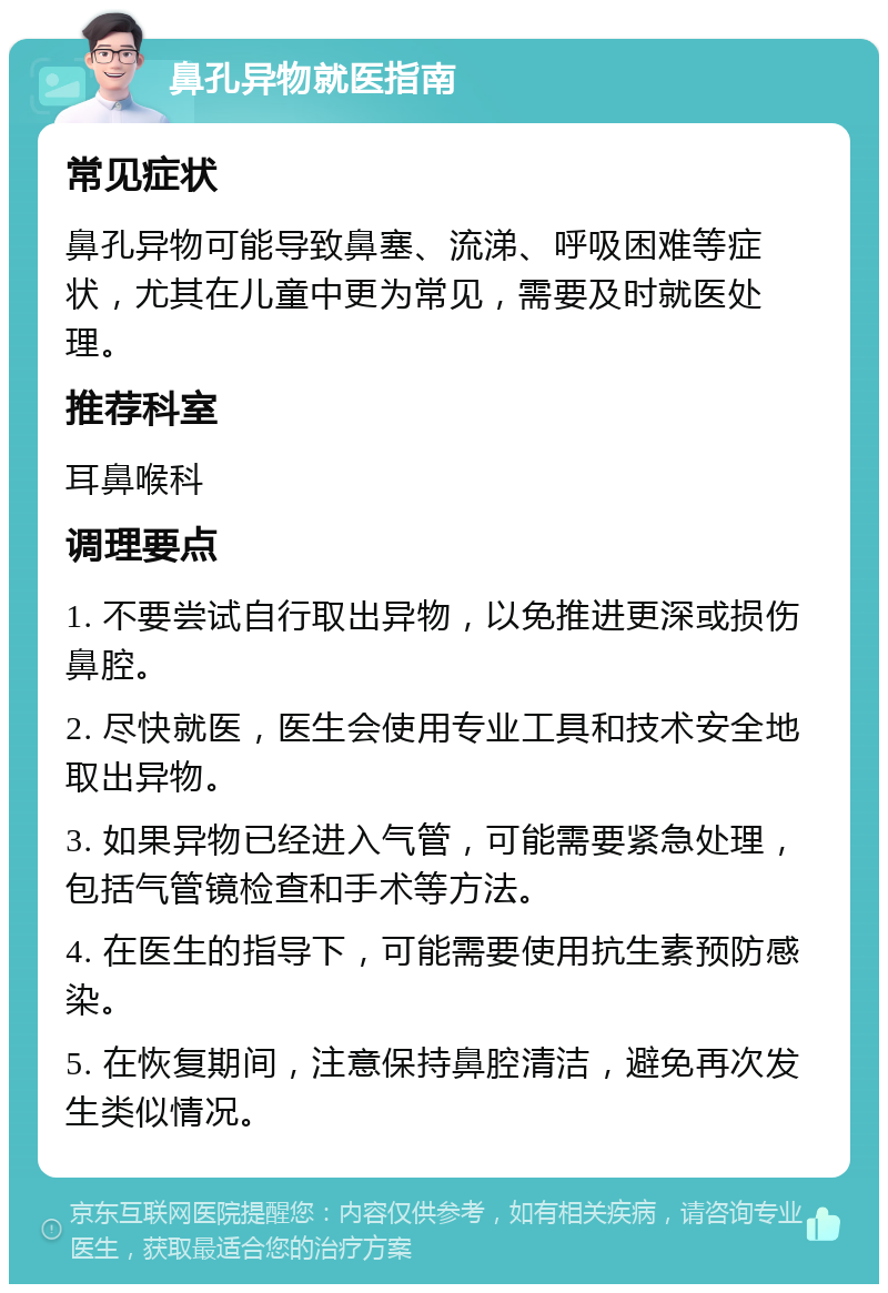 鼻孔异物就医指南 常见症状 鼻孔异物可能导致鼻塞、流涕、呼吸困难等症状，尤其在儿童中更为常见，需要及时就医处理。 推荐科室 耳鼻喉科 调理要点 1. 不要尝试自行取出异物，以免推进更深或损伤鼻腔。 2. 尽快就医，医生会使用专业工具和技术安全地取出异物。 3. 如果异物已经进入气管，可能需要紧急处理，包括气管镜检查和手术等方法。 4. 在医生的指导下，可能需要使用抗生素预防感染。 5. 在恢复期间，注意保持鼻腔清洁，避免再次发生类似情况。