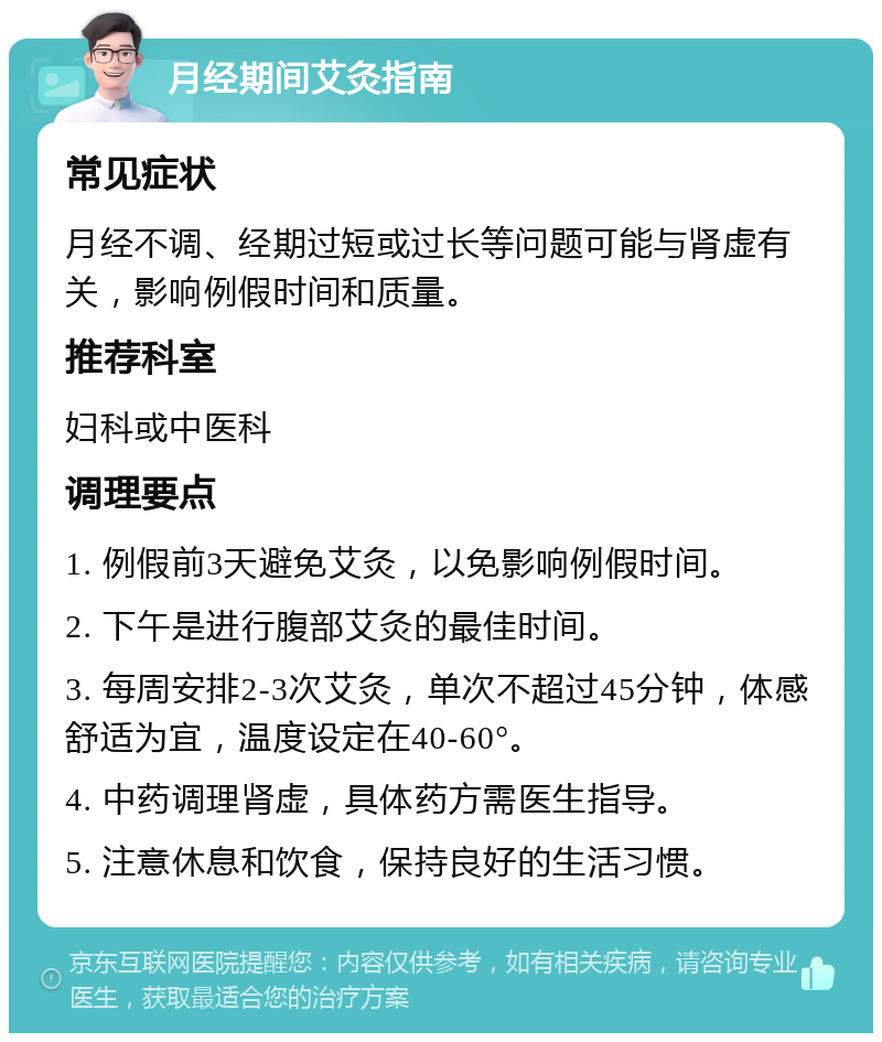 月经期间艾灸指南 常见症状 月经不调、经期过短或过长等问题可能与肾虚有关，影响例假时间和质量。 推荐科室 妇科或中医科 调理要点 1. 例假前3天避免艾灸，以免影响例假时间。 2. 下午是进行腹部艾灸的最佳时间。 3. 每周安排2-3次艾灸，单次不超过45分钟，体感舒适为宜，温度设定在40-60°。 4. 中药调理肾虚，具体药方需医生指导。 5. 注意休息和饮食，保持良好的生活习惯。