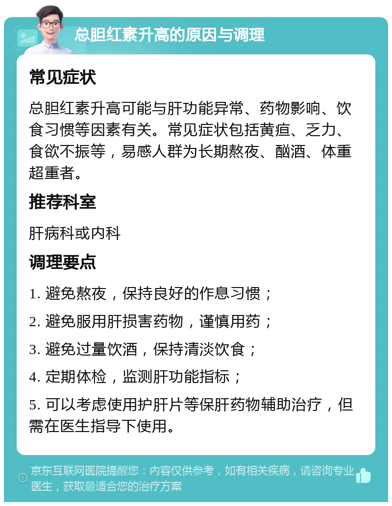 总胆红素升高的原因与调理 常见症状 总胆红素升高可能与肝功能异常、药物影响、饮食习惯等因素有关。常见症状包括黄疸、乏力、食欲不振等，易感人群为长期熬夜、酗酒、体重超重者。 推荐科室 肝病科或内科 调理要点 1. 避免熬夜，保持良好的作息习惯； 2. 避免服用肝损害药物，谨慎用药； 3. 避免过量饮酒，保持清淡饮食； 4. 定期体检，监测肝功能指标； 5. 可以考虑使用护肝片等保肝药物辅助治疗，但需在医生指导下使用。