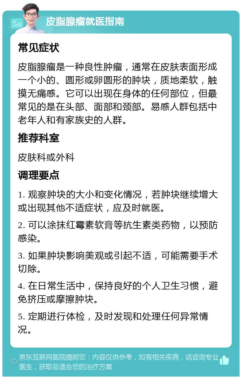 皮脂腺瘤就医指南 常见症状 皮脂腺瘤是一种良性肿瘤，通常在皮肤表面形成一个小的、圆形或卵圆形的肿块，质地柔软，触摸无痛感。它可以出现在身体的任何部位，但最常见的是在头部、面部和颈部。易感人群包括中老年人和有家族史的人群。 推荐科室 皮肤科或外科 调理要点 1. 观察肿块的大小和变化情况，若肿块继续增大或出现其他不适症状，应及时就医。 2. 可以涂抹红霉素软膏等抗生素类药物，以预防感染。 3. 如果肿块影响美观或引起不适，可能需要手术切除。 4. 在日常生活中，保持良好的个人卫生习惯，避免挤压或摩擦肿块。 5. 定期进行体检，及时发现和处理任何异常情况。