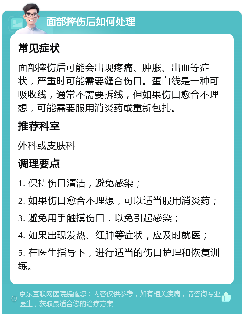 面部摔伤后如何处理 常见症状 面部摔伤后可能会出现疼痛、肿胀、出血等症状，严重时可能需要缝合伤口。蛋白线是一种可吸收线，通常不需要拆线，但如果伤口愈合不理想，可能需要服用消炎药或重新包扎。 推荐科室 外科或皮肤科 调理要点 1. 保持伤口清洁，避免感染； 2. 如果伤口愈合不理想，可以适当服用消炎药； 3. 避免用手触摸伤口，以免引起感染； 4. 如果出现发热、红肿等症状，应及时就医； 5. 在医生指导下，进行适当的伤口护理和恢复训练。