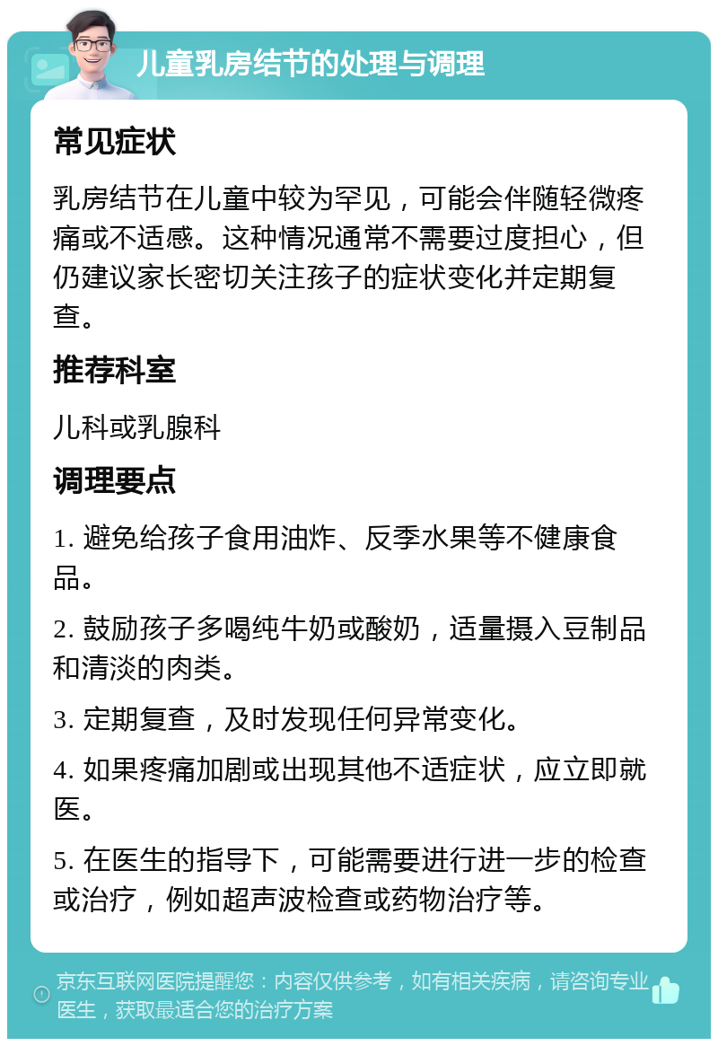 儿童乳房结节的处理与调理 常见症状 乳房结节在儿童中较为罕见，可能会伴随轻微疼痛或不适感。这种情况通常不需要过度担心，但仍建议家长密切关注孩子的症状变化并定期复查。 推荐科室 儿科或乳腺科 调理要点 1. 避免给孩子食用油炸、反季水果等不健康食品。 2. 鼓励孩子多喝纯牛奶或酸奶，适量摄入豆制品和清淡的肉类。 3. 定期复查，及时发现任何异常变化。 4. 如果疼痛加剧或出现其他不适症状，应立即就医。 5. 在医生的指导下，可能需要进行进一步的检查或治疗，例如超声波检查或药物治疗等。