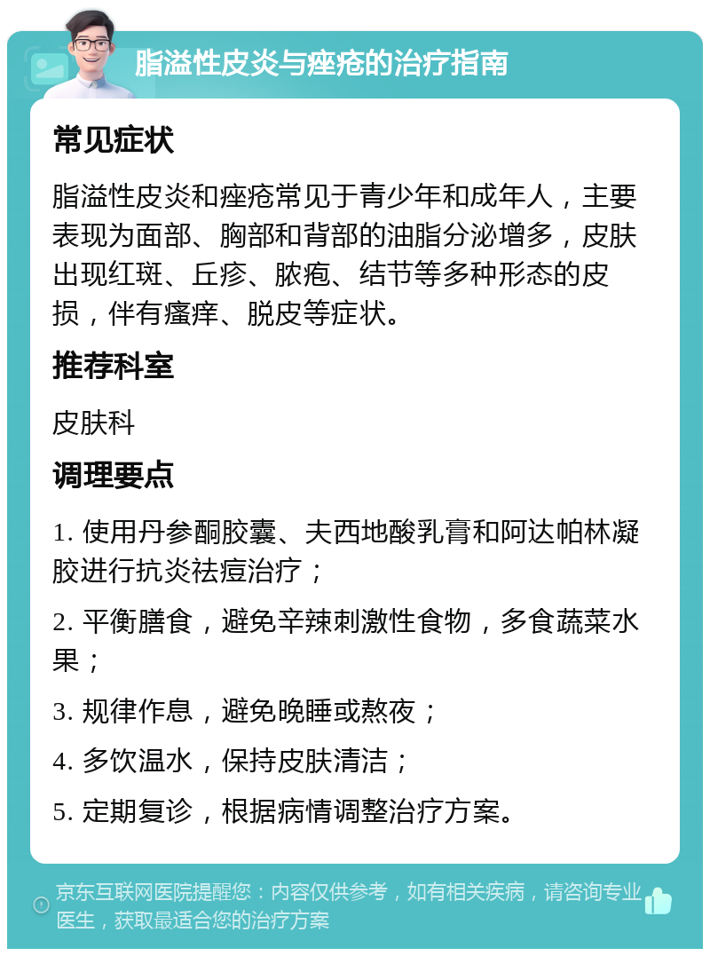 脂溢性皮炎与痤疮的治疗指南 常见症状 脂溢性皮炎和痤疮常见于青少年和成年人，主要表现为面部、胸部和背部的油脂分泌增多，皮肤出现红斑、丘疹、脓疱、结节等多种形态的皮损，伴有瘙痒、脱皮等症状。 推荐科室 皮肤科 调理要点 1. 使用丹参酮胶囊、夫西地酸乳膏和阿达帕林凝胶进行抗炎祛痘治疗； 2. 平衡膳食，避免辛辣刺激性食物，多食蔬菜水果； 3. 规律作息，避免晚睡或熬夜； 4. 多饮温水，保持皮肤清洁； 5. 定期复诊，根据病情调整治疗方案。