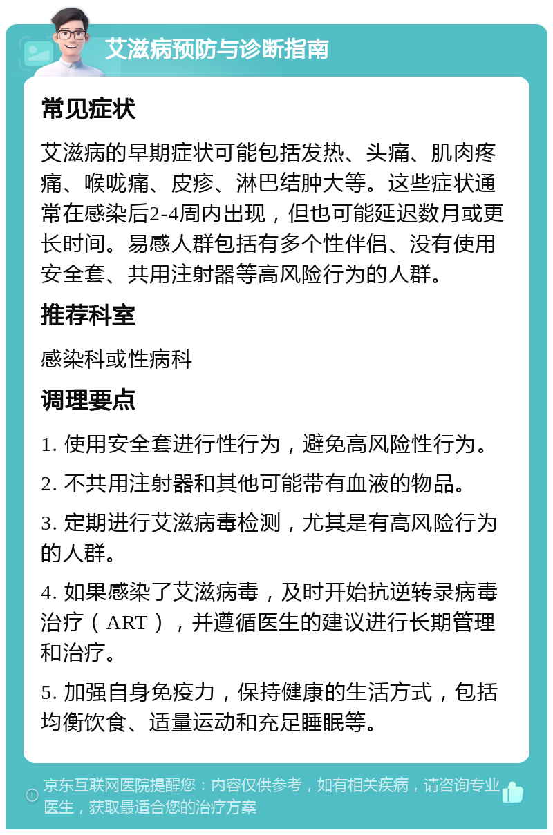 艾滋病预防与诊断指南 常见症状 艾滋病的早期症状可能包括发热、头痛、肌肉疼痛、喉咙痛、皮疹、淋巴结肿大等。这些症状通常在感染后2-4周内出现，但也可能延迟数月或更长时间。易感人群包括有多个性伴侣、没有使用安全套、共用注射器等高风险行为的人群。 推荐科室 感染科或性病科 调理要点 1. 使用安全套进行性行为，避免高风险性行为。 2. 不共用注射器和其他可能带有血液的物品。 3. 定期进行艾滋病毒检测，尤其是有高风险行为的人群。 4. 如果感染了艾滋病毒，及时开始抗逆转录病毒治疗（ART），并遵循医生的建议进行长期管理和治疗。 5. 加强自身免疫力，保持健康的生活方式，包括均衡饮食、适量运动和充足睡眠等。