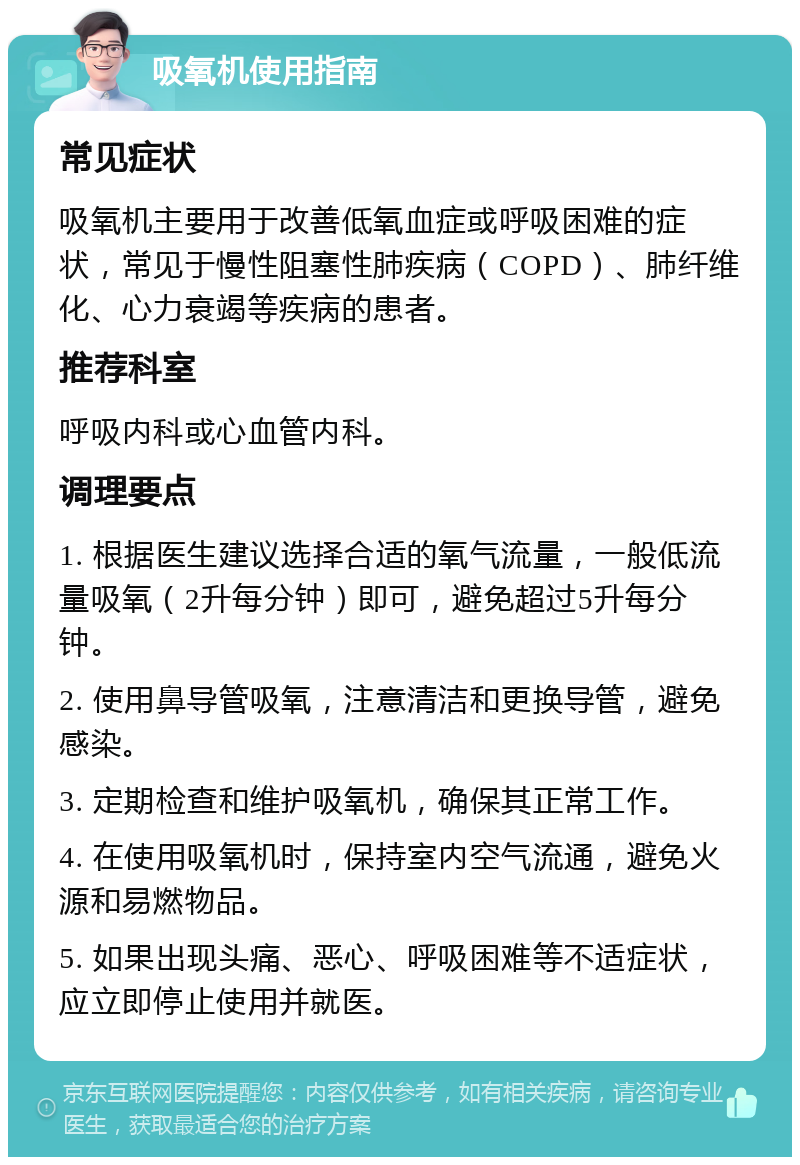 吸氧机使用指南 常见症状 吸氧机主要用于改善低氧血症或呼吸困难的症状，常见于慢性阻塞性肺疾病（COPD）、肺纤维化、心力衰竭等疾病的患者。 推荐科室 呼吸内科或心血管内科。 调理要点 1. 根据医生建议选择合适的氧气流量，一般低流量吸氧（2升每分钟）即可，避免超过5升每分钟。 2. 使用鼻导管吸氧，注意清洁和更换导管，避免感染。 3. 定期检查和维护吸氧机，确保其正常工作。 4. 在使用吸氧机时，保持室内空气流通，避免火源和易燃物品。 5. 如果出现头痛、恶心、呼吸困难等不适症状，应立即停止使用并就医。