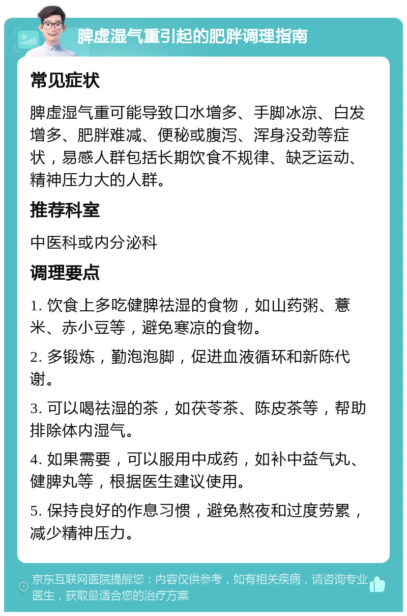 脾虚湿气重引起的肥胖调理指南 常见症状 脾虚湿气重可能导致口水增多、手脚冰凉、白发增多、肥胖难减、便秘或腹泻、浑身没劲等症状，易感人群包括长期饮食不规律、缺乏运动、精神压力大的人群。 推荐科室 中医科或内分泌科 调理要点 1. 饮食上多吃健脾祛湿的食物，如山药粥、薏米、赤小豆等，避免寒凉的食物。 2. 多锻炼，勤泡泡脚，促进血液循环和新陈代谢。 3. 可以喝祛湿的茶，如茯苓茶、陈皮茶等，帮助排除体内湿气。 4. 如果需要，可以服用中成药，如补中益气丸、健脾丸等，根据医生建议使用。 5. 保持良好的作息习惯，避免熬夜和过度劳累，减少精神压力。