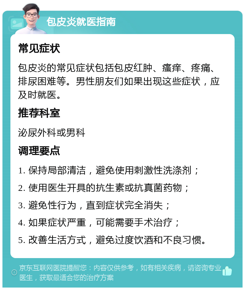 包皮炎就医指南 常见症状 包皮炎的常见症状包括包皮红肿、瘙痒、疼痛、排尿困难等。男性朋友们如果出现这些症状，应及时就医。 推荐科室 泌尿外科或男科 调理要点 1. 保持局部清洁，避免使用刺激性洗涤剂； 2. 使用医生开具的抗生素或抗真菌药物； 3. 避免性行为，直到症状完全消失； 4. 如果症状严重，可能需要手术治疗； 5. 改善生活方式，避免过度饮酒和不良习惯。