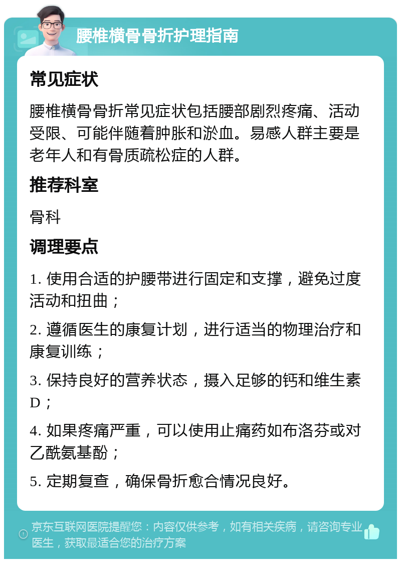 腰椎横骨骨折护理指南 常见症状 腰椎横骨骨折常见症状包括腰部剧烈疼痛、活动受限、可能伴随着肿胀和淤血。易感人群主要是老年人和有骨质疏松症的人群。 推荐科室 骨科 调理要点 1. 使用合适的护腰带进行固定和支撑，避免过度活动和扭曲； 2. 遵循医生的康复计划，进行适当的物理治疗和康复训练； 3. 保持良好的营养状态，摄入足够的钙和维生素D； 4. 如果疼痛严重，可以使用止痛药如布洛芬或对乙酰氨基酚； 5. 定期复查，确保骨折愈合情况良好。