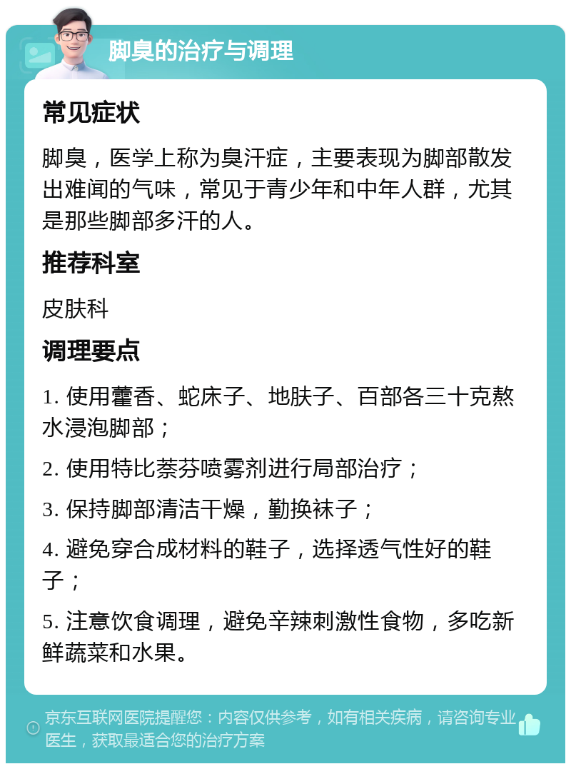 脚臭的治疗与调理 常见症状 脚臭，医学上称为臭汗症，主要表现为脚部散发出难闻的气味，常见于青少年和中年人群，尤其是那些脚部多汗的人。 推荐科室 皮肤科 调理要点 1. 使用藿香、蛇床子、地肤子、百部各三十克熬水浸泡脚部； 2. 使用特比萘芬喷雾剂进行局部治疗； 3. 保持脚部清洁干燥，勤换袜子； 4. 避免穿合成材料的鞋子，选择透气性好的鞋子； 5. 注意饮食调理，避免辛辣刺激性食物，多吃新鲜蔬菜和水果。