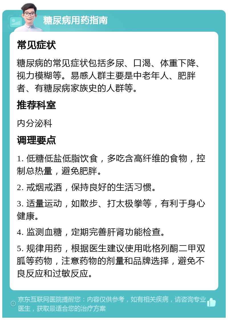 糖尿病用药指南 常见症状 糖尿病的常见症状包括多尿、口渴、体重下降、视力模糊等。易感人群主要是中老年人、肥胖者、有糖尿病家族史的人群等。 推荐科室 内分泌科 调理要点 1. 低糖低盐低脂饮食，多吃含高纤维的食物，控制总热量，避免肥胖。 2. 戒烟戒酒，保持良好的生活习惯。 3. 适量运动，如散步、打太极拳等，有利于身心健康。 4. 监测血糖，定期完善肝肾功能检查。 5. 规律用药，根据医生建议使用吡格列酮二甲双胍等药物，注意药物的剂量和品牌选择，避免不良反应和过敏反应。