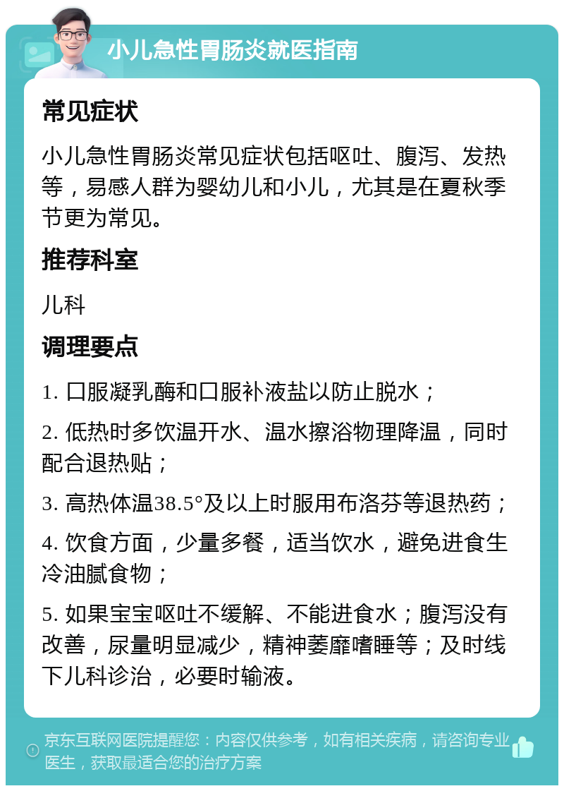 小儿急性胃肠炎就医指南 常见症状 小儿急性胃肠炎常见症状包括呕吐、腹泻、发热等，易感人群为婴幼儿和小儿，尤其是在夏秋季节更为常见。 推荐科室 儿科 调理要点 1. 口服凝乳酶和口服补液盐以防止脱水； 2. 低热时多饮温开水、温水擦浴物理降温，同时配合退热贴； 3. 高热体温38.5°及以上时服用布洛芬等退热药； 4. 饮食方面，少量多餐，适当饮水，避免进食生冷油腻食物； 5. 如果宝宝呕吐不缓解、不能进食水；腹泻没有改善，尿量明显减少，精神萎靡嗜睡等；及时线下儿科诊治，必要时输液。