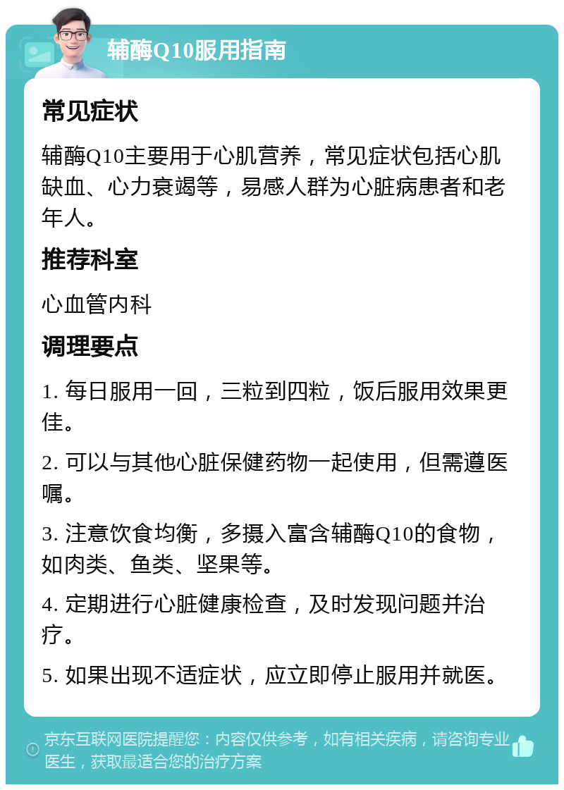 辅酶Q10服用指南 常见症状 辅酶Q10主要用于心肌营养，常见症状包括心肌缺血、心力衰竭等，易感人群为心脏病患者和老年人。 推荐科室 心血管内科 调理要点 1. 每日服用一回，三粒到四粒，饭后服用效果更佳。 2. 可以与其他心脏保健药物一起使用，但需遵医嘱。 3. 注意饮食均衡，多摄入富含辅酶Q10的食物，如肉类、鱼类、坚果等。 4. 定期进行心脏健康检查，及时发现问题并治疗。 5. 如果出现不适症状，应立即停止服用并就医。