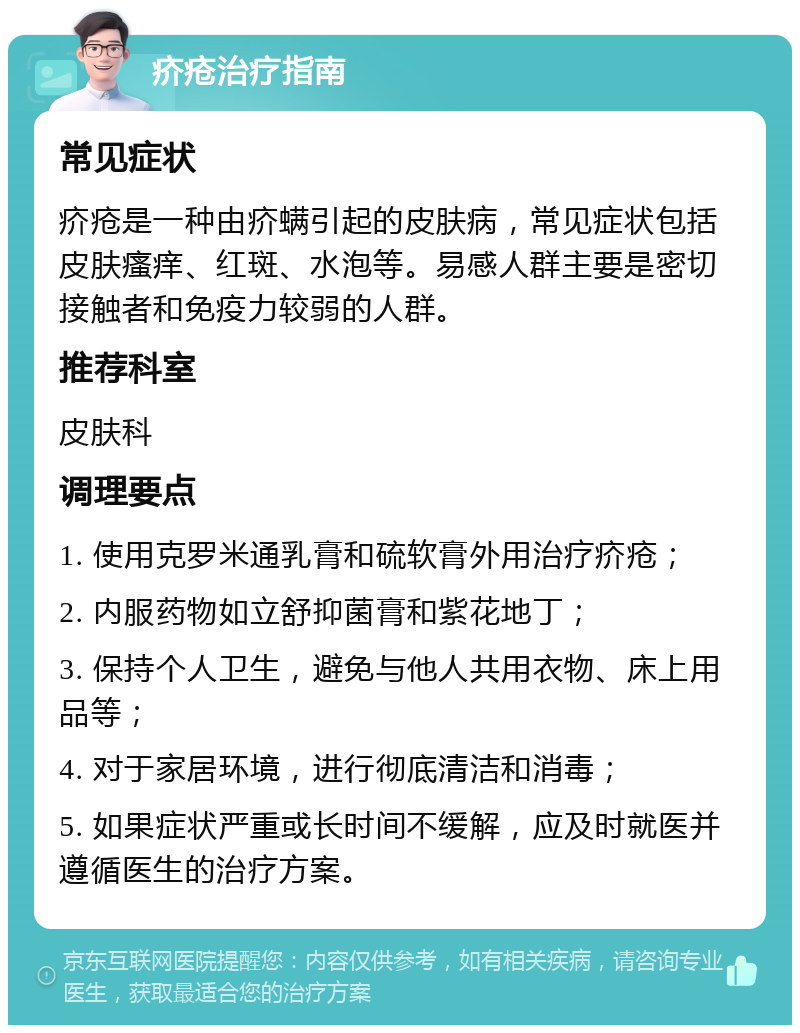 疥疮治疗指南 常见症状 疥疮是一种由疥螨引起的皮肤病，常见症状包括皮肤瘙痒、红斑、水泡等。易感人群主要是密切接触者和免疫力较弱的人群。 推荐科室 皮肤科 调理要点 1. 使用克罗米通乳膏和硫软膏外用治疗疥疮； 2. 内服药物如立舒抑菌膏和紫花地丁； 3. 保持个人卫生，避免与他人共用衣物、床上用品等； 4. 对于家居环境，进行彻底清洁和消毒； 5. 如果症状严重或长时间不缓解，应及时就医并遵循医生的治疗方案。