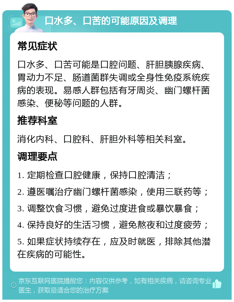 口水多、口苦的可能原因及调理 常见症状 口水多、口苦可能是口腔问题、肝胆胰腺疾病、胃动力不足、肠道菌群失调或全身性免疫系统疾病的表现。易感人群包括有牙周炎、幽门螺杆菌感染、便秘等问题的人群。 推荐科室 消化内科、口腔科、肝胆外科等相关科室。 调理要点 1. 定期检查口腔健康，保持口腔清洁； 2. 遵医嘱治疗幽门螺杆菌感染，使用三联药等； 3. 调整饮食习惯，避免过度进食或暴饮暴食； 4. 保持良好的生活习惯，避免熬夜和过度疲劳； 5. 如果症状持续存在，应及时就医，排除其他潜在疾病的可能性。