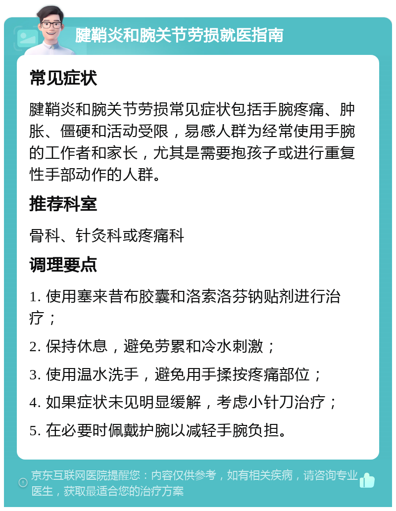 腱鞘炎和腕关节劳损就医指南 常见症状 腱鞘炎和腕关节劳损常见症状包括手腕疼痛、肿胀、僵硬和活动受限，易感人群为经常使用手腕的工作者和家长，尤其是需要抱孩子或进行重复性手部动作的人群。 推荐科室 骨科、针灸科或疼痛科 调理要点 1. 使用塞来昔布胶囊和洛索洛芬钠贴剂进行治疗； 2. 保持休息，避免劳累和冷水刺激； 3. 使用温水洗手，避免用手揉按疼痛部位； 4. 如果症状未见明显缓解，考虑小针刀治疗； 5. 在必要时佩戴护腕以减轻手腕负担。