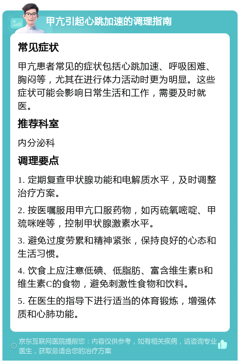 甲亢引起心跳加速的调理指南 常见症状 甲亢患者常见的症状包括心跳加速、呼吸困难、胸闷等，尤其在进行体力活动时更为明显。这些症状可能会影响日常生活和工作，需要及时就医。 推荐科室 内分泌科 调理要点 1. 定期复查甲状腺功能和电解质水平，及时调整治疗方案。 2. 按医嘱服用甲亢口服药物，如丙硫氧嘧啶、甲巯咪唑等，控制甲状腺激素水平。 3. 避免过度劳累和精神紧张，保持良好的心态和生活习惯。 4. 饮食上应注意低碘、低脂肪、富含维生素B和维生素C的食物，避免刺激性食物和饮料。 5. 在医生的指导下进行适当的体育锻炼，增强体质和心肺功能。