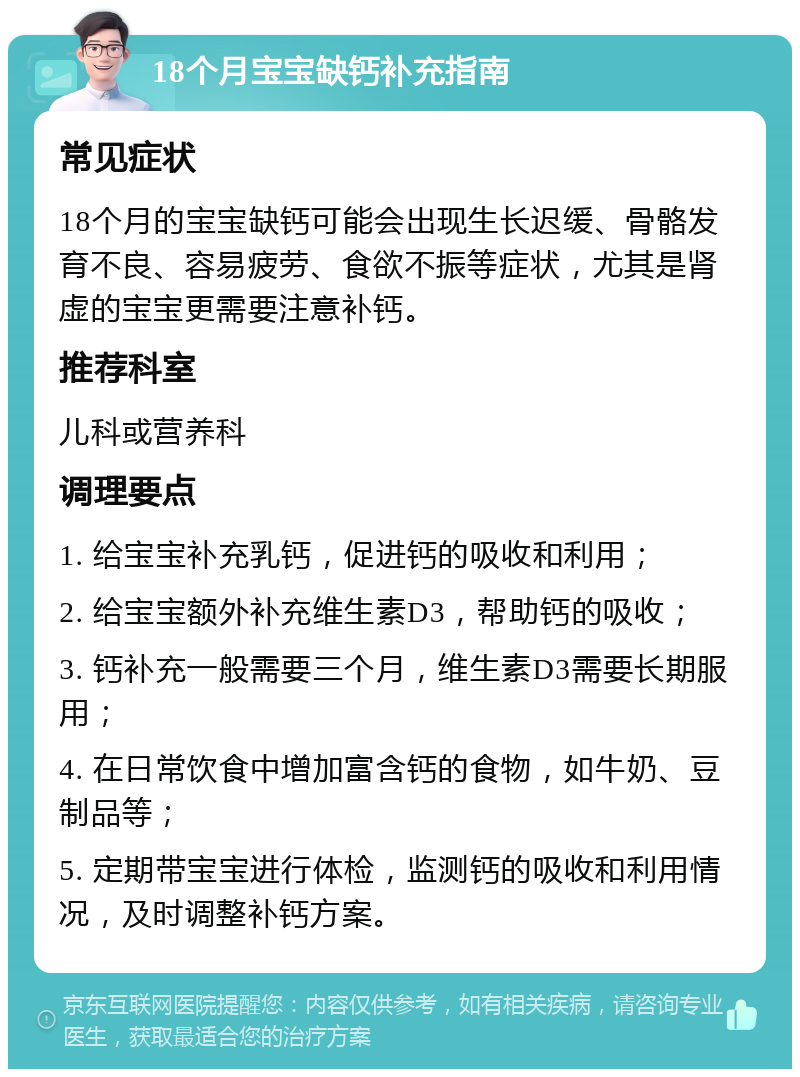 18个月宝宝缺钙补充指南 常见症状 18个月的宝宝缺钙可能会出现生长迟缓、骨骼发育不良、容易疲劳、食欲不振等症状，尤其是肾虚的宝宝更需要注意补钙。 推荐科室 儿科或营养科 调理要点 1. 给宝宝补充乳钙，促进钙的吸收和利用； 2. 给宝宝额外补充维生素D3，帮助钙的吸收； 3. 钙补充一般需要三个月，维生素D3需要长期服用； 4. 在日常饮食中增加富含钙的食物，如牛奶、豆制品等； 5. 定期带宝宝进行体检，监测钙的吸收和利用情况，及时调整补钙方案。