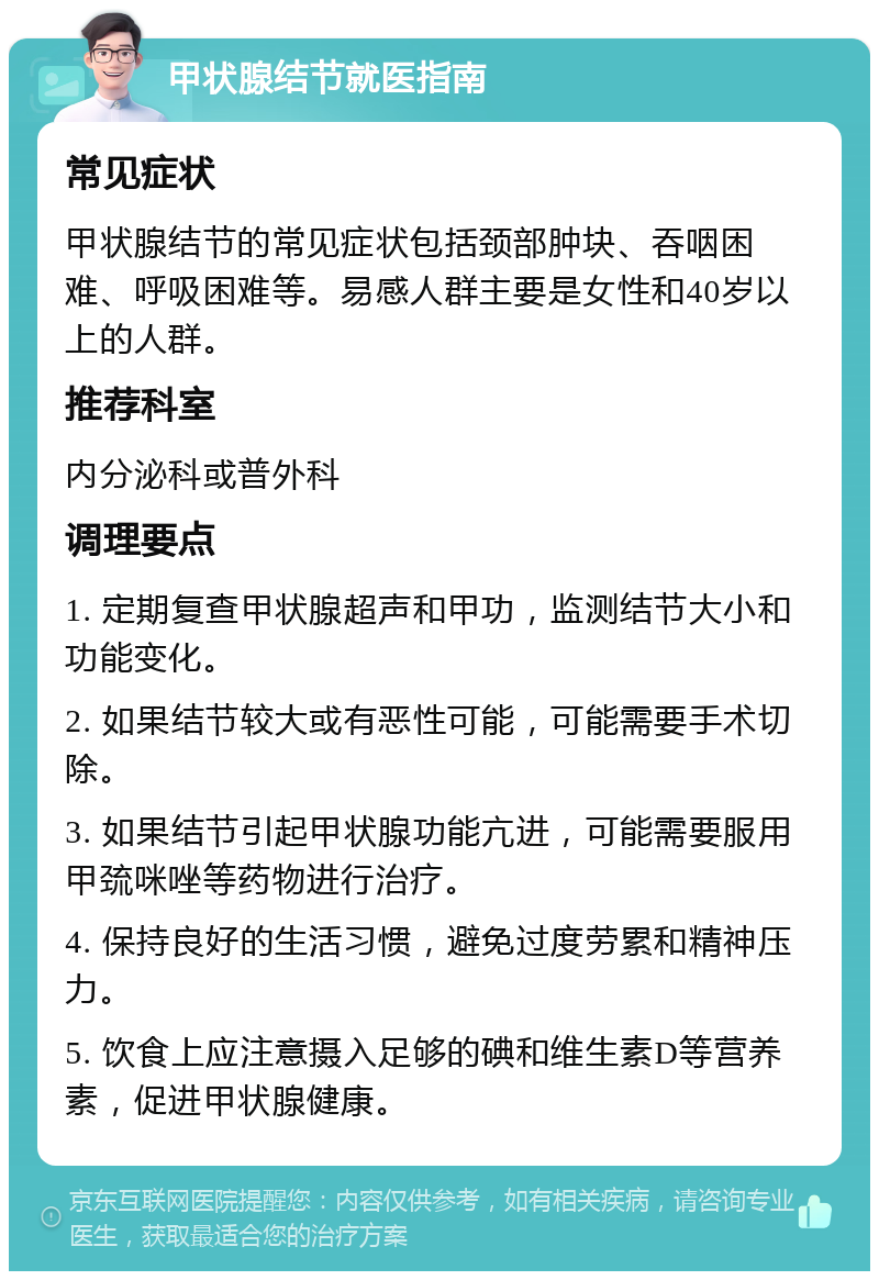 甲状腺结节就医指南 常见症状 甲状腺结节的常见症状包括颈部肿块、吞咽困难、呼吸困难等。易感人群主要是女性和40岁以上的人群。 推荐科室 内分泌科或普外科 调理要点 1. 定期复查甲状腺超声和甲功，监测结节大小和功能变化。 2. 如果结节较大或有恶性可能，可能需要手术切除。 3. 如果结节引起甲状腺功能亢进，可能需要服用甲巯咪唑等药物进行治疗。 4. 保持良好的生活习惯，避免过度劳累和精神压力。 5. 饮食上应注意摄入足够的碘和维生素D等营养素，促进甲状腺健康。