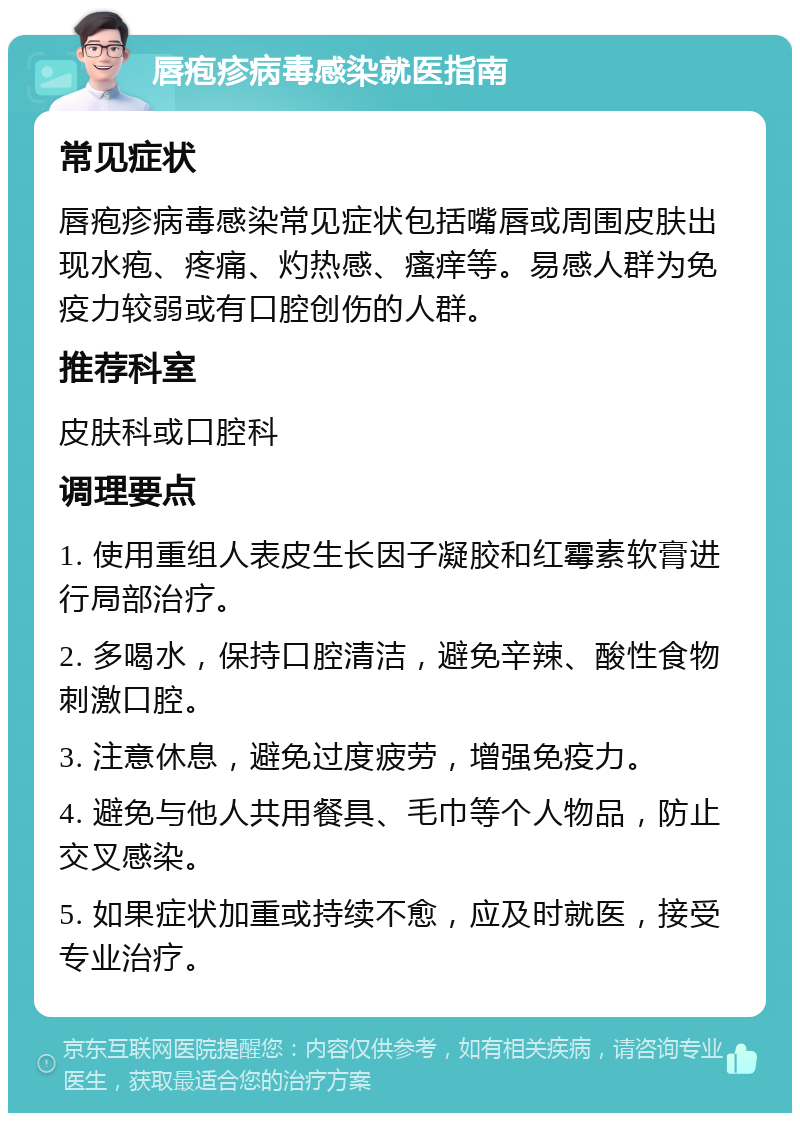 唇疱疹病毒感染就医指南 常见症状 唇疱疹病毒感染常见症状包括嘴唇或周围皮肤出现水疱、疼痛、灼热感、瘙痒等。易感人群为免疫力较弱或有口腔创伤的人群。 推荐科室 皮肤科或口腔科 调理要点 1. 使用重组人表皮生长因子凝胶和红霉素软膏进行局部治疗。 2. 多喝水，保持口腔清洁，避免辛辣、酸性食物刺激口腔。 3. 注意休息，避免过度疲劳，增强免疫力。 4. 避免与他人共用餐具、毛巾等个人物品，防止交叉感染。 5. 如果症状加重或持续不愈，应及时就医，接受专业治疗。