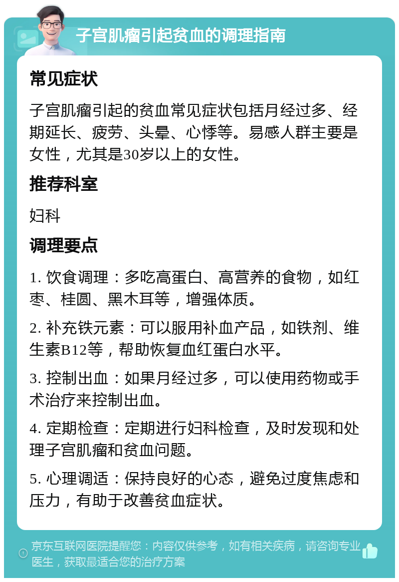 子宫肌瘤引起贫血的调理指南 常见症状 子宫肌瘤引起的贫血常见症状包括月经过多、经期延长、疲劳、头晕、心悸等。易感人群主要是女性，尤其是30岁以上的女性。 推荐科室 妇科 调理要点 1. 饮食调理：多吃高蛋白、高营养的食物，如红枣、桂圆、黑木耳等，增强体质。 2. 补充铁元素：可以服用补血产品，如铁剂、维生素B12等，帮助恢复血红蛋白水平。 3. 控制出血：如果月经过多，可以使用药物或手术治疗来控制出血。 4. 定期检查：定期进行妇科检查，及时发现和处理子宫肌瘤和贫血问题。 5. 心理调适：保持良好的心态，避免过度焦虑和压力，有助于改善贫血症状。