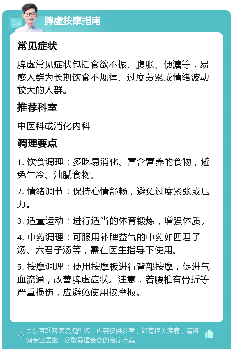 脾虚按摩指南 常见症状 脾虚常见症状包括食欲不振、腹胀、便溏等，易感人群为长期饮食不规律、过度劳累或情绪波动较大的人群。 推荐科室 中医科或消化内科 调理要点 1. 饮食调理：多吃易消化、富含营养的食物，避免生冷、油腻食物。 2. 情绪调节：保持心情舒畅，避免过度紧张或压力。 3. 适量运动：进行适当的体育锻炼，增强体质。 4. 中药调理：可服用补脾益气的中药如四君子汤、六君子汤等，需在医生指导下使用。 5. 按摩调理：使用按摩板进行背部按摩，促进气血流通，改善脾虚症状。注意，若腰椎有骨折等严重损伤，应避免使用按摩板。