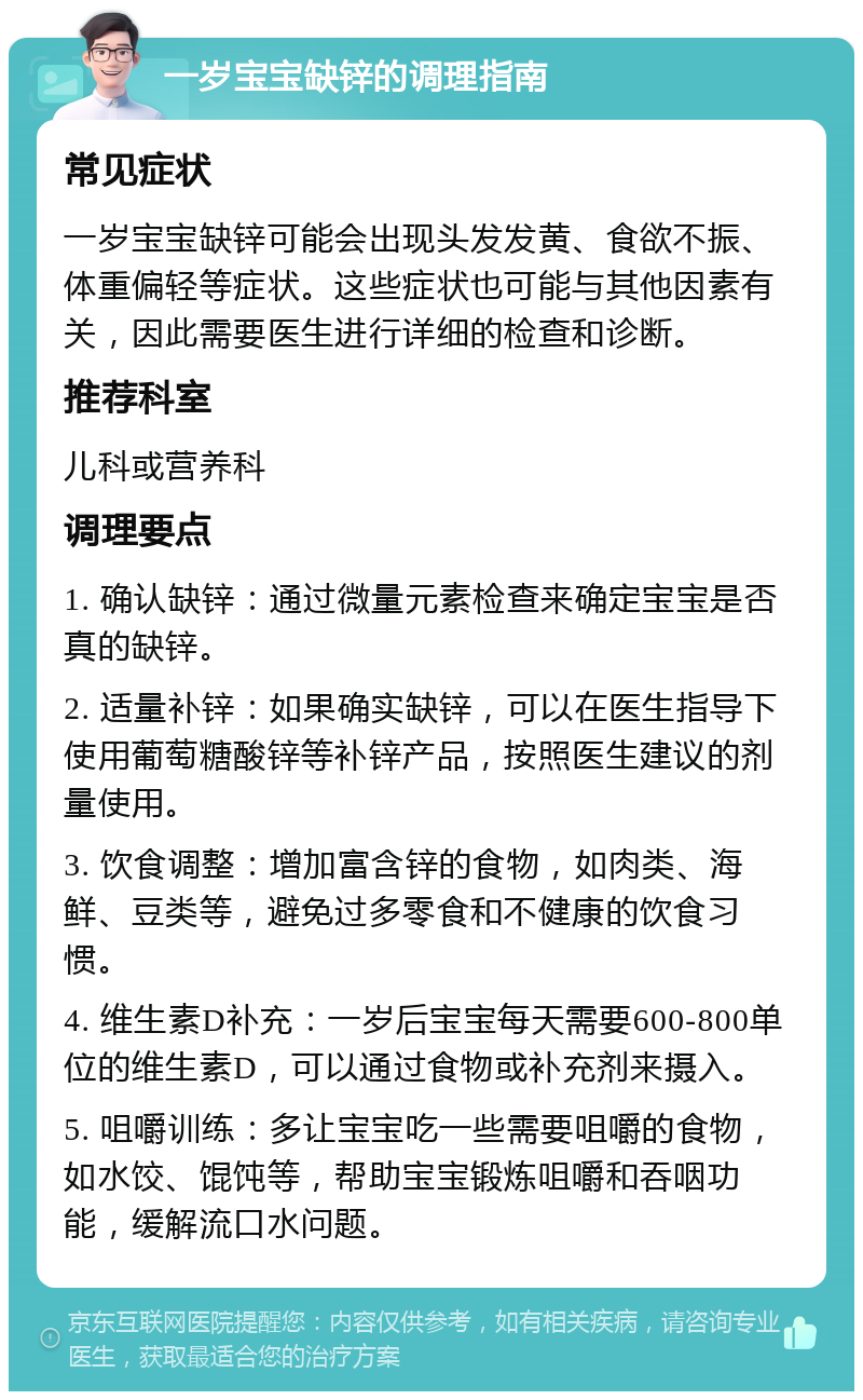 一岁宝宝缺锌的调理指南 常见症状 一岁宝宝缺锌可能会出现头发发黄、食欲不振、体重偏轻等症状。这些症状也可能与其他因素有关，因此需要医生进行详细的检查和诊断。 推荐科室 儿科或营养科 调理要点 1. 确认缺锌：通过微量元素检查来确定宝宝是否真的缺锌。 2. 适量补锌：如果确实缺锌，可以在医生指导下使用葡萄糖酸锌等补锌产品，按照医生建议的剂量使用。 3. 饮食调整：增加富含锌的食物，如肉类、海鲜、豆类等，避免过多零食和不健康的饮食习惯。 4. 维生素D补充：一岁后宝宝每天需要600-800单位的维生素D，可以通过食物或补充剂来摄入。 5. 咀嚼训练：多让宝宝吃一些需要咀嚼的食物，如水饺、馄饨等，帮助宝宝锻炼咀嚼和吞咽功能，缓解流口水问题。