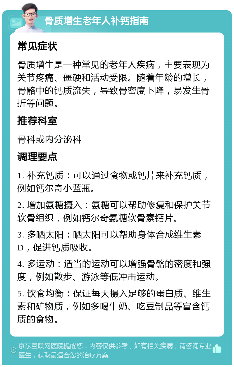 骨质增生老年人补钙指南 常见症状 骨质增生是一种常见的老年人疾病，主要表现为关节疼痛、僵硬和活动受限。随着年龄的增长，骨骼中的钙质流失，导致骨密度下降，易发生骨折等问题。 推荐科室 骨科或内分泌科 调理要点 1. 补充钙质：可以通过食物或钙片来补充钙质，例如钙尔奇小蓝瓶。 2. 增加氨糖摄入：氨糖可以帮助修复和保护关节软骨组织，例如钙尔奇氨糖软骨素钙片。 3. 多晒太阳：晒太阳可以帮助身体合成维生素D，促进钙质吸收。 4. 多运动：适当的运动可以增强骨骼的密度和强度，例如散步、游泳等低冲击运动。 5. 饮食均衡：保证每天摄入足够的蛋白质、维生素和矿物质，例如多喝牛奶、吃豆制品等富含钙质的食物。