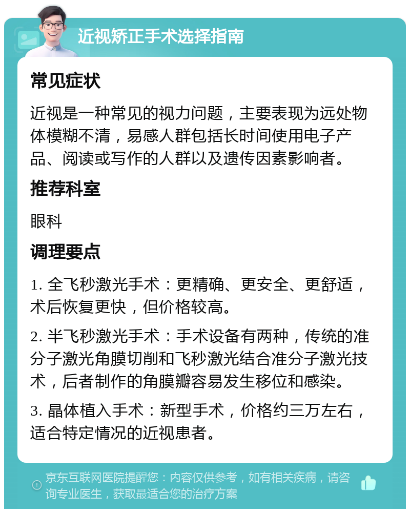 近视矫正手术选择指南 常见症状 近视是一种常见的视力问题，主要表现为远处物体模糊不清，易感人群包括长时间使用电子产品、阅读或写作的人群以及遗传因素影响者。 推荐科室 眼科 调理要点 1. 全飞秒激光手术：更精确、更安全、更舒适，术后恢复更快，但价格较高。 2. 半飞秒激光手术：手术设备有两种，传统的准分子激光角膜切削和飞秒激光结合准分子激光技术，后者制作的角膜瓣容易发生移位和感染。 3. 晶体植入手术：新型手术，价格约三万左右，适合特定情况的近视患者。