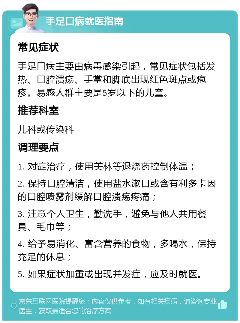 手足口病就医指南 常见症状 手足口病主要由病毒感染引起，常见症状包括发热、口腔溃疡、手掌和脚底出现红色斑点或疱疹。易感人群主要是5岁以下的儿童。 推荐科室 儿科或传染科 调理要点 1. 对症治疗，使用美林等退烧药控制体温； 2. 保持口腔清洁，使用盐水漱口或含有利多卡因的口腔喷雾剂缓解口腔溃疡疼痛； 3. 注意个人卫生，勤洗手，避免与他人共用餐具、毛巾等； 4. 给予易消化、富含营养的食物，多喝水，保持充足的休息； 5. 如果症状加重或出现并发症，应及时就医。