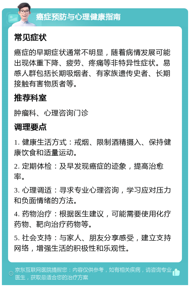 癌症预防与心理健康指南 常见症状 癌症的早期症状通常不明显，随着病情发展可能出现体重下降、疲劳、疼痛等非特异性症状。易感人群包括长期吸烟者、有家族遗传史者、长期接触有害物质者等。 推荐科室 肿瘤科、心理咨询门诊 调理要点 1. 健康生活方式：戒烟、限制酒精摄入、保持健康饮食和适量运动。 2. 定期体检：及早发现癌症的迹象，提高治愈率。 3. 心理调适：寻求专业心理咨询，学习应对压力和负面情绪的方法。 4. 药物治疗：根据医生建议，可能需要使用化疗药物、靶向治疗药物等。 5. 社会支持：与家人、朋友分享感受，建立支持网络，增强生活的积极性和乐观性。