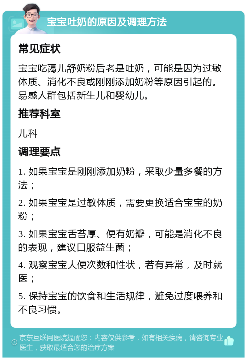 宝宝吐奶的原因及调理方法 常见症状 宝宝吃蔼儿舒奶粉后老是吐奶，可能是因为过敏体质、消化不良或刚刚添加奶粉等原因引起的。易感人群包括新生儿和婴幼儿。 推荐科室 儿科 调理要点 1. 如果宝宝是刚刚添加奶粉，采取少量多餐的方法； 2. 如果宝宝是过敏体质，需要更换适合宝宝的奶粉； 3. 如果宝宝舌苔厚、便有奶瓣，可能是消化不良的表现，建议口服益生菌； 4. 观察宝宝大便次数和性状，若有异常，及时就医； 5. 保持宝宝的饮食和生活规律，避免过度喂养和不良习惯。