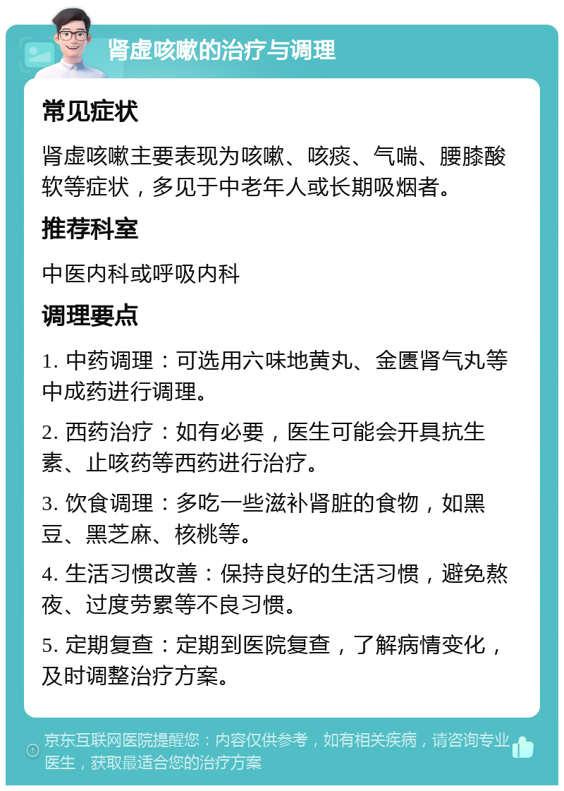 肾虚咳嗽的治疗与调理 常见症状 肾虚咳嗽主要表现为咳嗽、咳痰、气喘、腰膝酸软等症状，多见于中老年人或长期吸烟者。 推荐科室 中医内科或呼吸内科 调理要点 1. 中药调理：可选用六味地黄丸、金匮肾气丸等中成药进行调理。 2. 西药治疗：如有必要，医生可能会开具抗生素、止咳药等西药进行治疗。 3. 饮食调理：多吃一些滋补肾脏的食物，如黑豆、黑芝麻、核桃等。 4. 生活习惯改善：保持良好的生活习惯，避免熬夜、过度劳累等不良习惯。 5. 定期复查：定期到医院复查，了解病情变化，及时调整治疗方案。