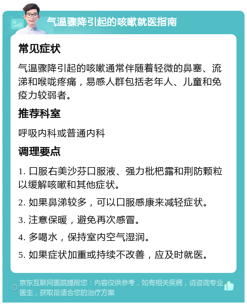 气温骤降引起的咳嗽就医指南 常见症状 气温骤降引起的咳嗽通常伴随着轻微的鼻塞、流涕和喉咙疼痛，易感人群包括老年人、儿童和免疫力较弱者。 推荐科室 呼吸内科或普通内科 调理要点 1. 口服右美沙芬口服液、强力枇杷露和荆防颗粒以缓解咳嗽和其他症状。 2. 如果鼻涕较多，可以口服感康来减轻症状。 3. 注意保暖，避免再次感冒。 4. 多喝水，保持室内空气湿润。 5. 如果症状加重或持续不改善，应及时就医。