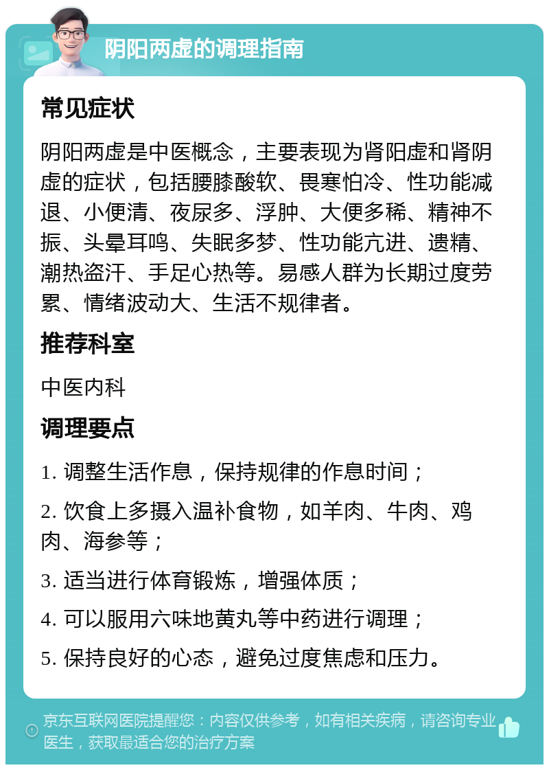 阴阳两虚的调理指南 常见症状 阴阳两虚是中医概念，主要表现为肾阳虚和肾阴虚的症状，包括腰膝酸软、畏寒怕冷、性功能减退、小便清、夜尿多、浮肿、大便多稀、精神不振、头晕耳鸣、失眠多梦、性功能亢进、遗精、潮热盗汗、手足心热等。易感人群为长期过度劳累、情绪波动大、生活不规律者。 推荐科室 中医内科 调理要点 1. 调整生活作息，保持规律的作息时间； 2. 饮食上多摄入温补食物，如羊肉、牛肉、鸡肉、海参等； 3. 适当进行体育锻炼，增强体质； 4. 可以服用六味地黄丸等中药进行调理； 5. 保持良好的心态，避免过度焦虑和压力。