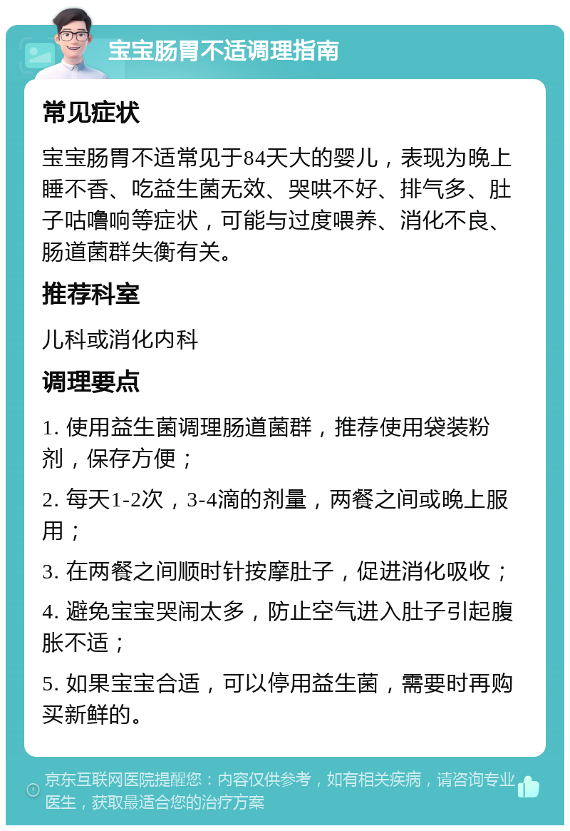 宝宝肠胃不适调理指南 常见症状 宝宝肠胃不适常见于84天大的婴儿，表现为晚上睡不香、吃益生菌无效、哭哄不好、排气多、肚子咕噜响等症状，可能与过度喂养、消化不良、肠道菌群失衡有关。 推荐科室 儿科或消化内科 调理要点 1. 使用益生菌调理肠道菌群，推荐使用袋装粉剂，保存方便； 2. 每天1-2次，3-4滴的剂量，两餐之间或晚上服用； 3. 在两餐之间顺时针按摩肚子，促进消化吸收； 4. 避免宝宝哭闹太多，防止空气进入肚子引起腹胀不适； 5. 如果宝宝合适，可以停用益生菌，需要时再购买新鲜的。