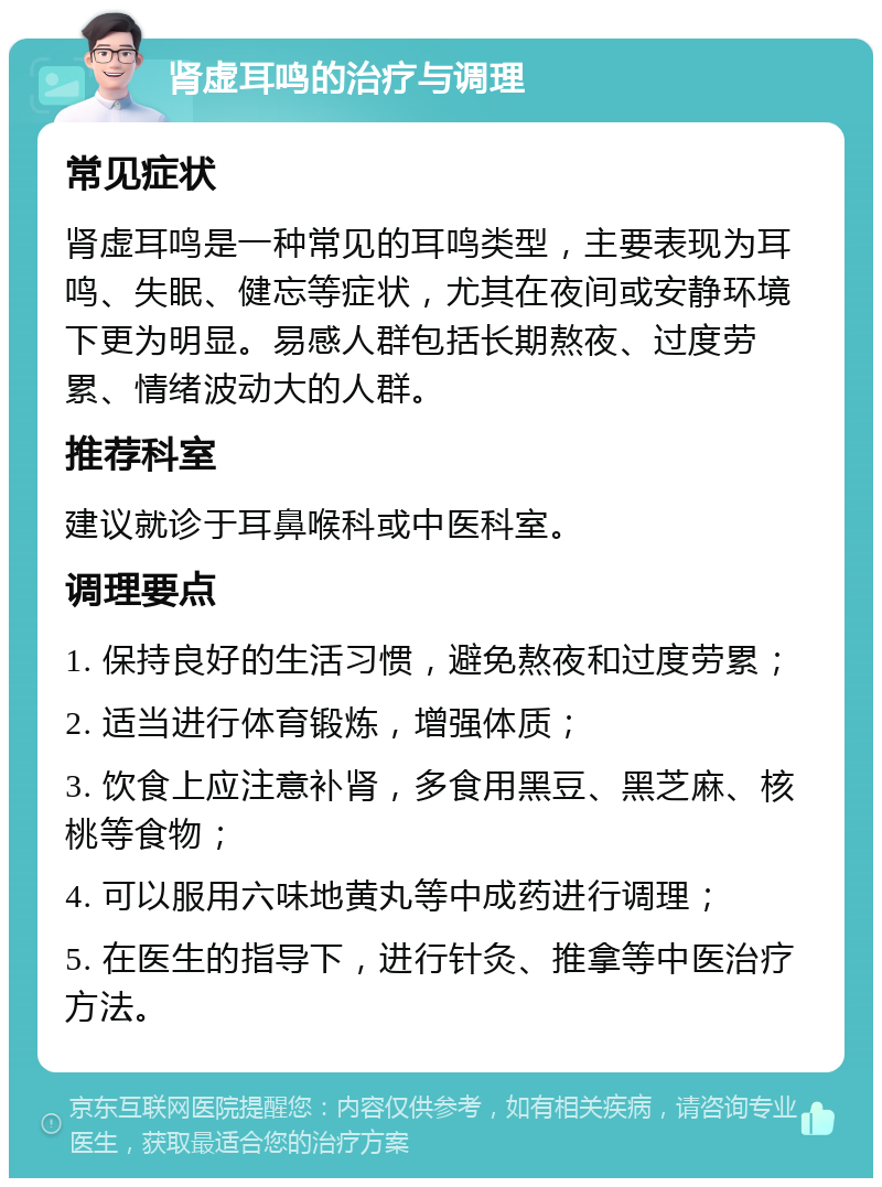 肾虚耳鸣的治疗与调理 常见症状 肾虚耳鸣是一种常见的耳鸣类型，主要表现为耳鸣、失眠、健忘等症状，尤其在夜间或安静环境下更为明显。易感人群包括长期熬夜、过度劳累、情绪波动大的人群。 推荐科室 建议就诊于耳鼻喉科或中医科室。 调理要点 1. 保持良好的生活习惯，避免熬夜和过度劳累； 2. 适当进行体育锻炼，增强体质； 3. 饮食上应注意补肾，多食用黑豆、黑芝麻、核桃等食物； 4. 可以服用六味地黄丸等中成药进行调理； 5. 在医生的指导下，进行针灸、推拿等中医治疗方法。