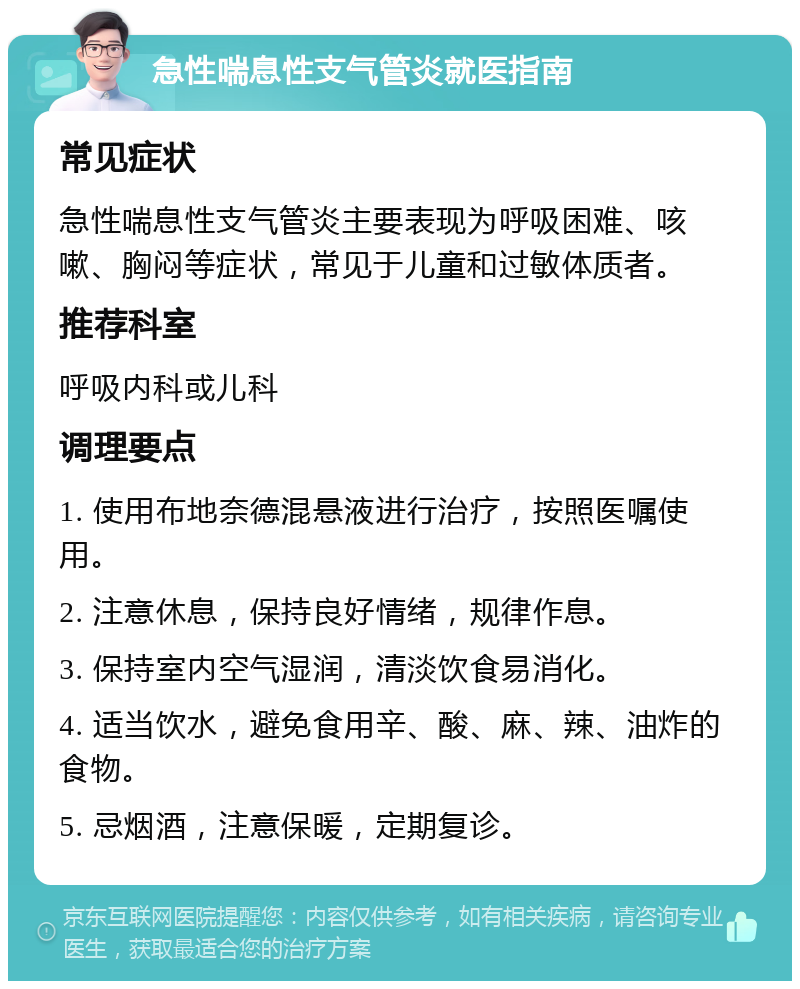 急性喘息性支气管炎就医指南 常见症状 急性喘息性支气管炎主要表现为呼吸困难、咳嗽、胸闷等症状，常见于儿童和过敏体质者。 推荐科室 呼吸内科或儿科 调理要点 1. 使用布地奈德混悬液进行治疗，按照医嘱使用。 2. 注意休息，保持良好情绪，规律作息。 3. 保持室内空气湿润，清淡饮食易消化。 4. 适当饮水，避免食用辛、酸、麻、辣、油炸的食物。 5. 忌烟酒，注意保暖，定期复诊。