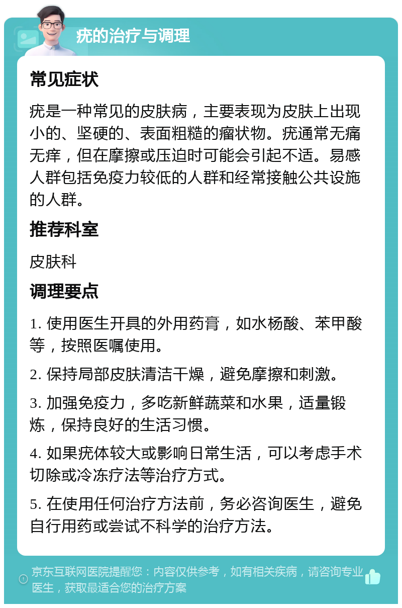 疣的治疗与调理 常见症状 疣是一种常见的皮肤病，主要表现为皮肤上出现小的、坚硬的、表面粗糙的瘤状物。疣通常无痛无痒，但在摩擦或压迫时可能会引起不适。易感人群包括免疫力较低的人群和经常接触公共设施的人群。 推荐科室 皮肤科 调理要点 1. 使用医生开具的外用药膏，如水杨酸、苯甲酸等，按照医嘱使用。 2. 保持局部皮肤清洁干燥，避免摩擦和刺激。 3. 加强免疫力，多吃新鲜蔬菜和水果，适量锻炼，保持良好的生活习惯。 4. 如果疣体较大或影响日常生活，可以考虑手术切除或冷冻疗法等治疗方式。 5. 在使用任何治疗方法前，务必咨询医生，避免自行用药或尝试不科学的治疗方法。