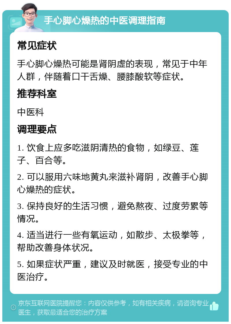 手心脚心燥热的中医调理指南 常见症状 手心脚心燥热可能是肾阴虚的表现，常见于中年人群，伴随着口干舌燥、腰膝酸软等症状。 推荐科室 中医科 调理要点 1. 饮食上应多吃滋阴清热的食物，如绿豆、莲子、百合等。 2. 可以服用六味地黄丸来滋补肾阴，改善手心脚心燥热的症状。 3. 保持良好的生活习惯，避免熬夜、过度劳累等情况。 4. 适当进行一些有氧运动，如散步、太极拳等，帮助改善身体状况。 5. 如果症状严重，建议及时就医，接受专业的中医治疗。