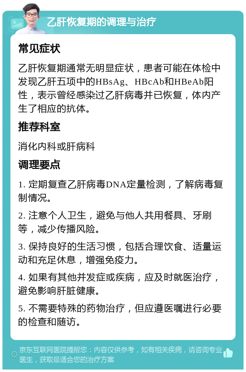 乙肝恢复期的调理与治疗 常见症状 乙肝恢复期通常无明显症状，患者可能在体检中发现乙肝五项中的HBsAg、HBcAb和HBeAb阳性，表示曾经感染过乙肝病毒并已恢复，体内产生了相应的抗体。 推荐科室 消化内科或肝病科 调理要点 1. 定期复查乙肝病毒DNA定量检测，了解病毒复制情况。 2. 注意个人卫生，避免与他人共用餐具、牙刷等，减少传播风险。 3. 保持良好的生活习惯，包括合理饮食、适量运动和充足休息，增强免疫力。 4. 如果有其他并发症或疾病，应及时就医治疗，避免影响肝脏健康。 5. 不需要特殊的药物治疗，但应遵医嘱进行必要的检查和随访。