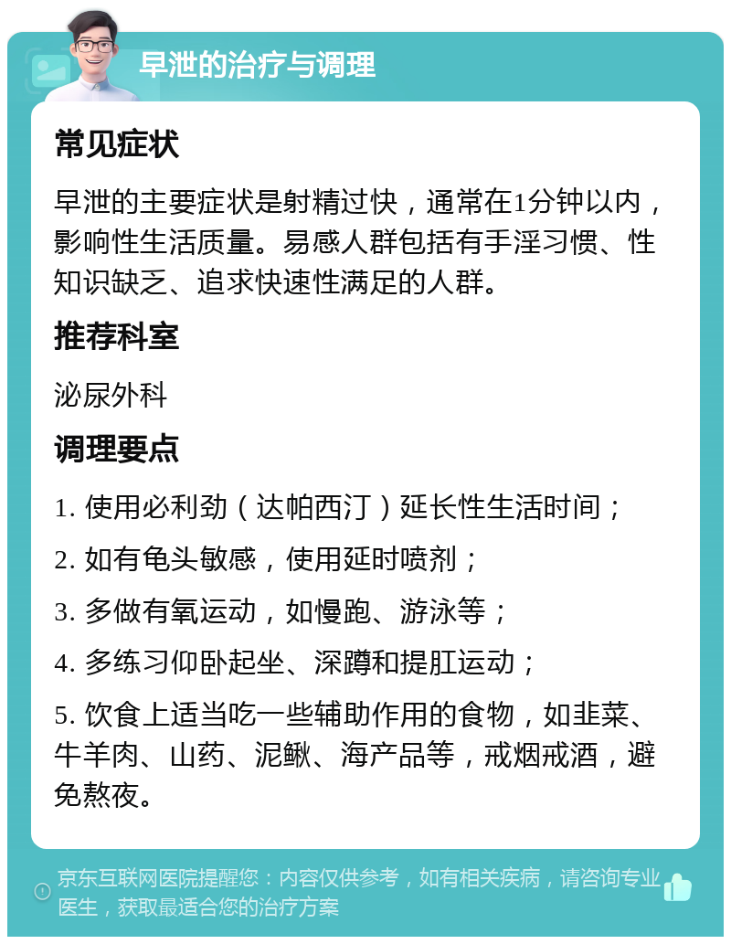 早泄的治疗与调理 常见症状 早泄的主要症状是射精过快，通常在1分钟以内，影响性生活质量。易感人群包括有手淫习惯、性知识缺乏、追求快速性满足的人群。 推荐科室 泌尿外科 调理要点 1. 使用必利劲（达帕西汀）延长性生活时间； 2. 如有龟头敏感，使用延时喷剂； 3. 多做有氧运动，如慢跑、游泳等； 4. 多练习仰卧起坐、深蹲和提肛运动； 5. 饮食上适当吃一些辅助作用的食物，如韭菜、牛羊肉、山药、泥鳅、海产品等，戒烟戒酒，避免熬夜。