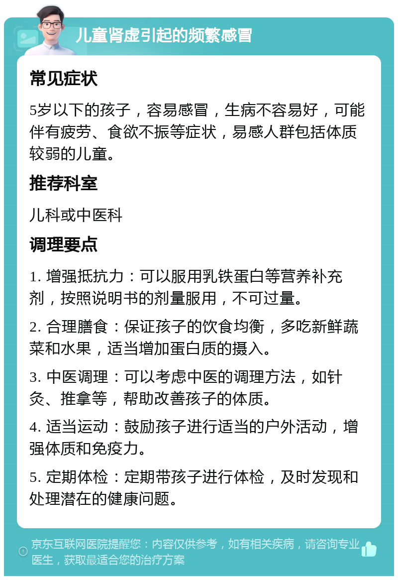 儿童肾虚引起的频繁感冒 常见症状 5岁以下的孩子，容易感冒，生病不容易好，可能伴有疲劳、食欲不振等症状，易感人群包括体质较弱的儿童。 推荐科室 儿科或中医科 调理要点 1. 增强抵抗力：可以服用乳铁蛋白等营养补充剂，按照说明书的剂量服用，不可过量。 2. 合理膳食：保证孩子的饮食均衡，多吃新鲜蔬菜和水果，适当增加蛋白质的摄入。 3. 中医调理：可以考虑中医的调理方法，如针灸、推拿等，帮助改善孩子的体质。 4. 适当运动：鼓励孩子进行适当的户外活动，增强体质和免疫力。 5. 定期体检：定期带孩子进行体检，及时发现和处理潜在的健康问题。