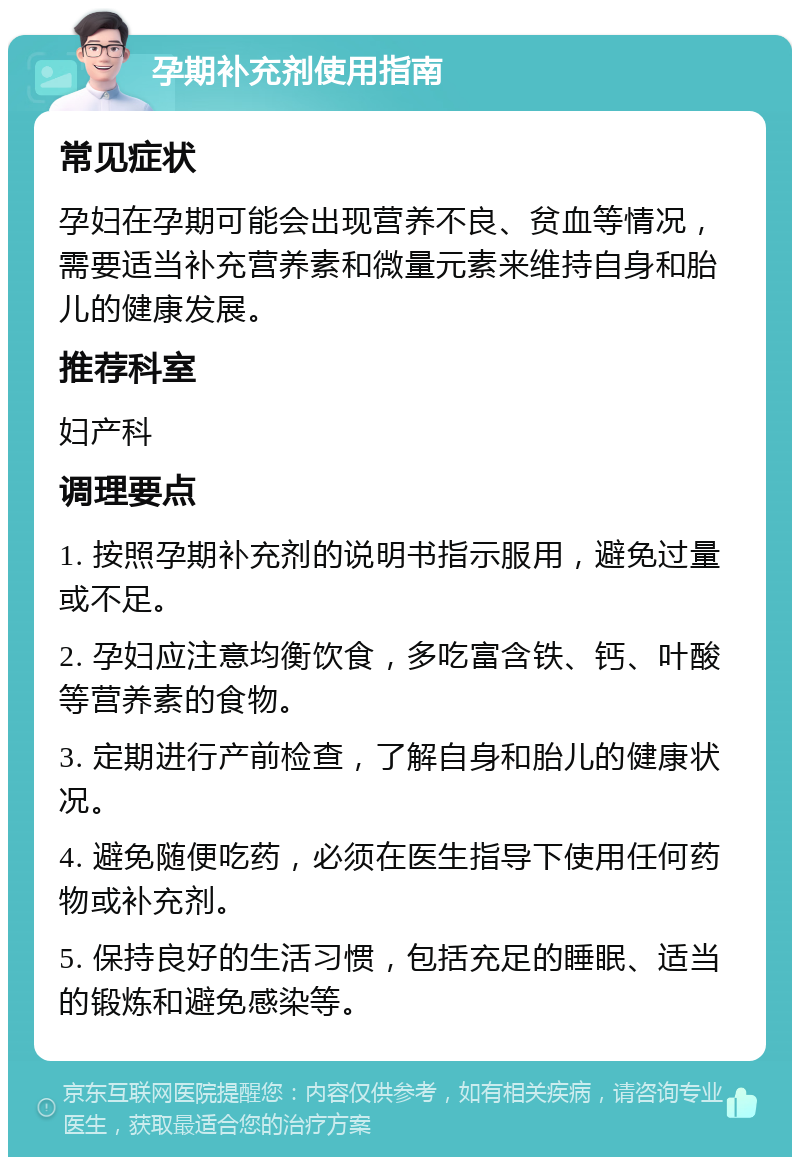 孕期补充剂使用指南 常见症状 孕妇在孕期可能会出现营养不良、贫血等情况，需要适当补充营养素和微量元素来维持自身和胎儿的健康发展。 推荐科室 妇产科 调理要点 1. 按照孕期补充剂的说明书指示服用，避免过量或不足。 2. 孕妇应注意均衡饮食，多吃富含铁、钙、叶酸等营养素的食物。 3. 定期进行产前检查，了解自身和胎儿的健康状况。 4. 避免随便吃药，必须在医生指导下使用任何药物或补充剂。 5. 保持良好的生活习惯，包括充足的睡眠、适当的锻炼和避免感染等。