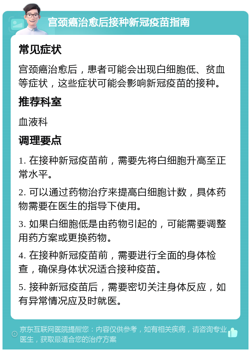 宫颈癌治愈后接种新冠疫苗指南 常见症状 宫颈癌治愈后，患者可能会出现白细胞低、贫血等症状，这些症状可能会影响新冠疫苗的接种。 推荐科室 血液科 调理要点 1. 在接种新冠疫苗前，需要先将白细胞升高至正常水平。 2. 可以通过药物治疗来提高白细胞计数，具体药物需要在医生的指导下使用。 3. 如果白细胞低是由药物引起的，可能需要调整用药方案或更换药物。 4. 在接种新冠疫苗前，需要进行全面的身体检查，确保身体状况适合接种疫苗。 5. 接种新冠疫苗后，需要密切关注身体反应，如有异常情况应及时就医。