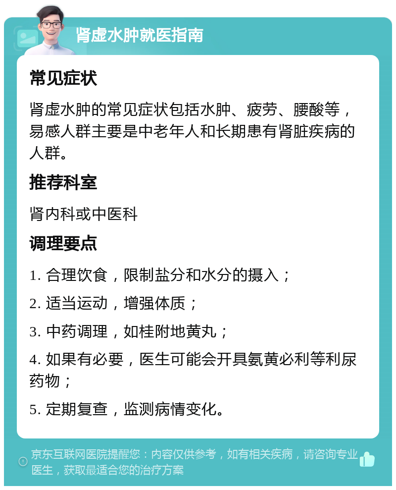 肾虚水肿就医指南 常见症状 肾虚水肿的常见症状包括水肿、疲劳、腰酸等，易感人群主要是中老年人和长期患有肾脏疾病的人群。 推荐科室 肾内科或中医科 调理要点 1. 合理饮食，限制盐分和水分的摄入； 2. 适当运动，增强体质； 3. 中药调理，如桂附地黄丸； 4. 如果有必要，医生可能会开具氨黄必利等利尿药物； 5. 定期复查，监测病情变化。