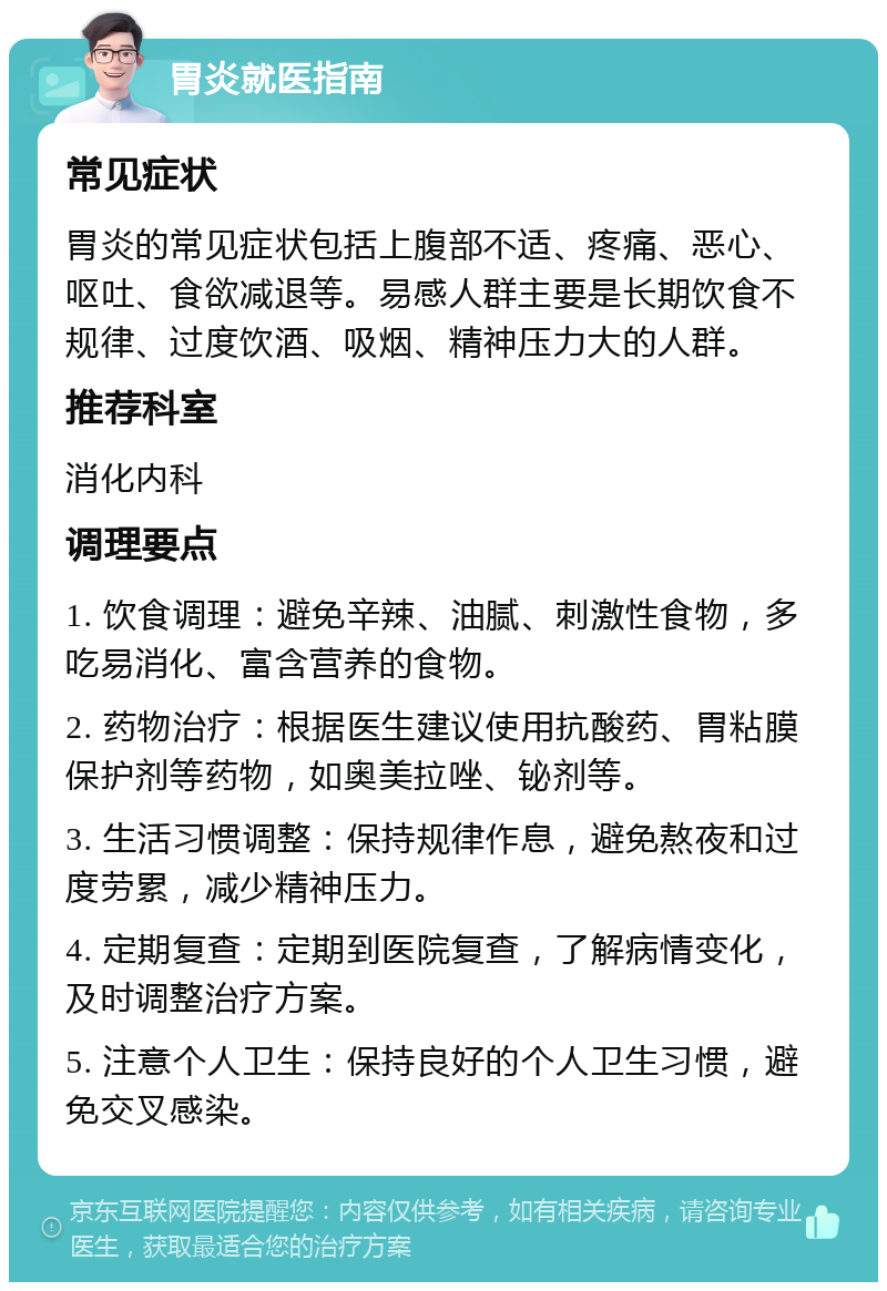 胃炎就医指南 常见症状 胃炎的常见症状包括上腹部不适、疼痛、恶心、呕吐、食欲减退等。易感人群主要是长期饮食不规律、过度饮酒、吸烟、精神压力大的人群。 推荐科室 消化内科 调理要点 1. 饮食调理：避免辛辣、油腻、刺激性食物，多吃易消化、富含营养的食物。 2. 药物治疗：根据医生建议使用抗酸药、胃粘膜保护剂等药物，如奥美拉唑、铋剂等。 3. 生活习惯调整：保持规律作息，避免熬夜和过度劳累，减少精神压力。 4. 定期复查：定期到医院复查，了解病情变化，及时调整治疗方案。 5. 注意个人卫生：保持良好的个人卫生习惯，避免交叉感染。